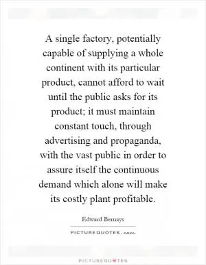 A single factory, potentially capable of supplying a whole continent with its particular product, cannot afford to wait until the public asks for its product; it must maintain constant touch, through advertising and propaganda, with the vast public in order to assure itself the continuous demand which alone will make its costly plant profitable Picture Quote #1