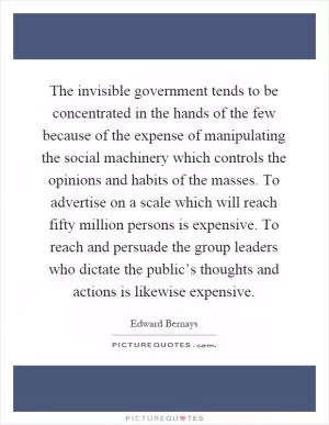 The invisible government tends to be concentrated in the hands of the few because of the expense of manipulating the social machinery which controls the opinions and habits of the masses. To advertise on a scale which will reach fifty million persons is expensive. To reach and persuade the group leaders who dictate the public’s thoughts and actions is likewise expensive Picture Quote #1