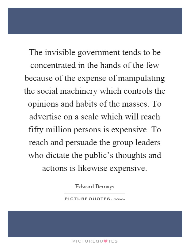 The invisible government tends to be concentrated in the hands of the few because of the expense of manipulating the social machinery which controls the opinions and habits of the masses. To advertise on a scale which will reach fifty million persons is expensive. To reach and persuade the group leaders who dictate the public's thoughts and actions is likewise expensive Picture Quote #1