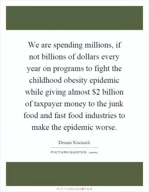 We are spending millions, if not billions of dollars every year on programs to fight the childhood obesity epidemic while giving almost $2 billion of taxpayer money to the junk food and fast food industries to make the epidemic worse Picture Quote #1