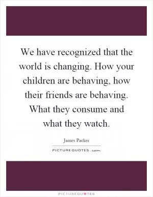 We have recognized that the world is changing. How your children are behaving, how their friends are behaving. What they consume and what they watch Picture Quote #1
