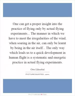 One can get a proper insight into the practice of flying only by actual flying experiments... The manner in which we have to meet the irregularities of the wind, when soaring in the air, can only be learnt by being in the air itself... The only way which leads us to a quick development in human flight is a systematic and energetic practice in actual flying experiments Picture Quote #1