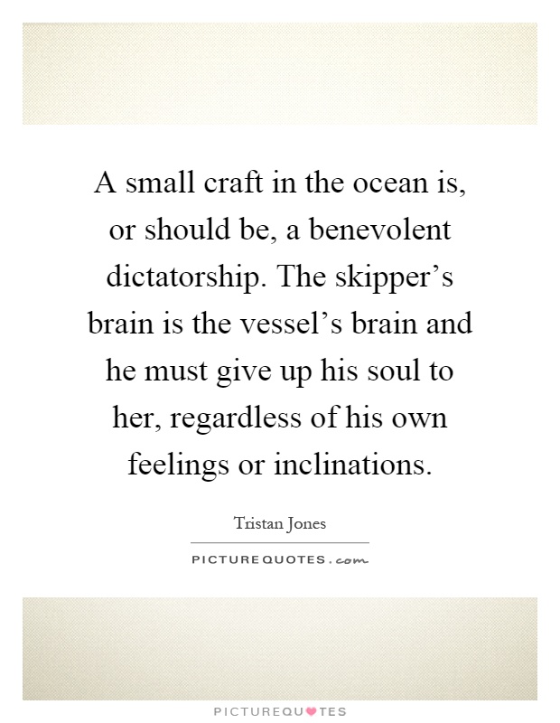 A small craft in the ocean is, or should be, a benevolent dictatorship. The skipper's brain is the vessel's brain and he must give up his soul to her, regardless of his own feelings or inclinations Picture Quote #1