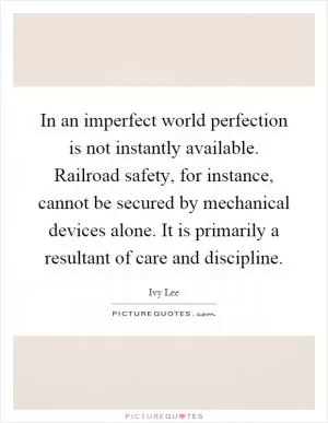 In an imperfect world perfection is not instantly available. Railroad safety, for instance, cannot be secured by mechanical devices alone. It is primarily a resultant of care and discipline Picture Quote #1