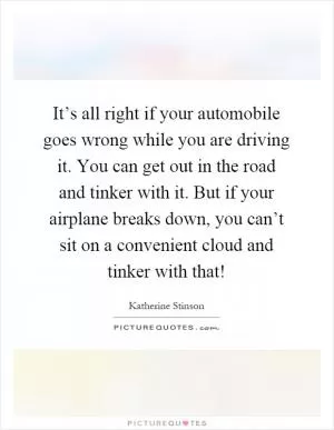 It’s all right if your automobile goes wrong while you are driving it. You can get out in the road and tinker with it. But if your airplane breaks down, you can’t sit on a convenient cloud and tinker with that! Picture Quote #1