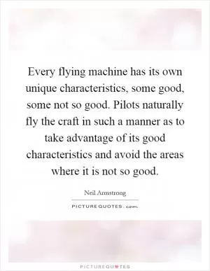Every flying machine has its own unique characteristics, some good, some not so good. Pilots naturally fly the craft in such a manner as to take advantage of its good characteristics and avoid the areas where it is not so good Picture Quote #1