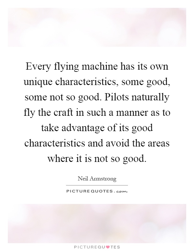 Every flying machine has its own unique characteristics, some good, some not so good. Pilots naturally fly the craft in such a manner as to take advantage of its good characteristics and avoid the areas where it is not so good Picture Quote #1