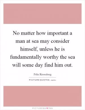 No matter how important a man at sea may consider himself, unless he is fundamentally worthy the sea will some day find him out Picture Quote #1