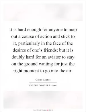 It is hard enough for anyone to map out a course of action and stick to it, particularly in the face of the desires of one’s friends; but it is doubly hard for an aviator to stay on the ground waiting for just the right moment to go into the air Picture Quote #1