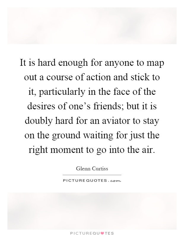 It is hard enough for anyone to map out a course of action and stick to it, particularly in the face of the desires of one's friends; but it is doubly hard for an aviator to stay on the ground waiting for just the right moment to go into the air Picture Quote #1