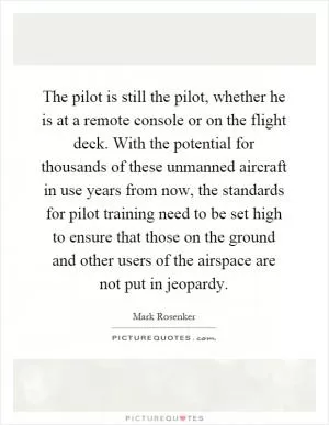 The pilot is still the pilot, whether he is at a remote console or on the flight deck. With the potential for thousands of these unmanned aircraft in use years from now, the standards for pilot training need to be set high to ensure that those on the ground and other users of the airspace are not put in jeopardy Picture Quote #1