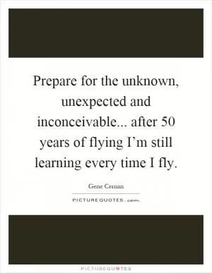 Prepare for the unknown, unexpected and inconceivable... after 50 years of flying I’m still learning every time I fly Picture Quote #1