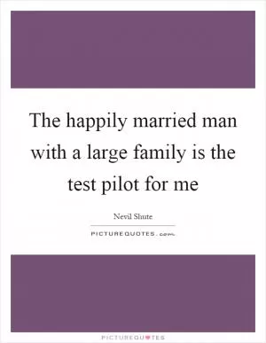 The happily married man with a large family is the test pilot for me Picture Quote #1
