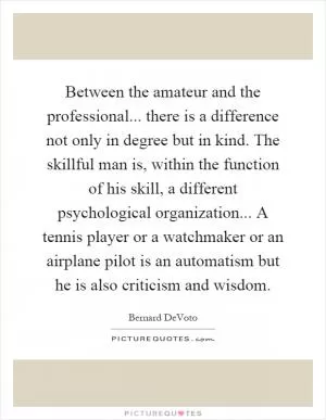 Between the amateur and the professional... there is a difference not only in degree but in kind. The skillful man is, within the function of his skill, a different psychological organization... A tennis player or a watchmaker or an airplane pilot is an automatism but he is also criticism and wisdom Picture Quote #1