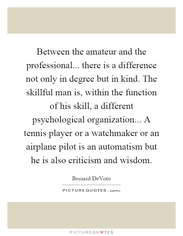 Between the amateur and the professional... there is a difference not only in degree but in kind. The skillful man is, within the function of his skill, a different psychological organization... A tennis player or a watchmaker or an airplane pilot is an automatism but he is also criticism and wisdom Picture Quote #1