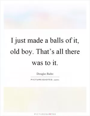 I just made a balls of it, old boy. That’s all there was to it Picture Quote #1