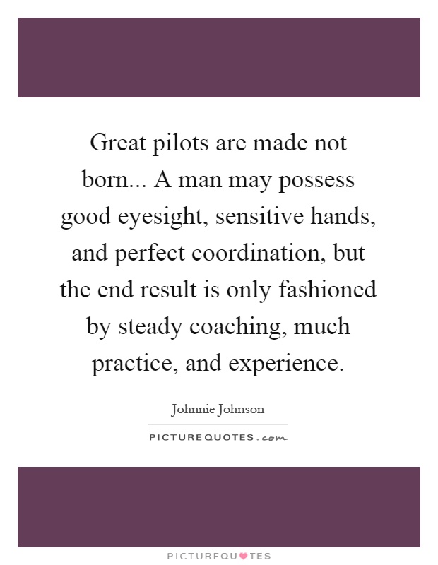 Great pilots are made not born... A man may possess good eyesight, sensitive hands, and perfect coordination, but the end result is only fashioned by steady coaching, much practice, and experience Picture Quote #1