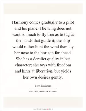 Harmony comes gradually to a pilot and his plane. The wing does not want so much to fly true as to tug at the hands that guide it; the ship would rather hunt the wind than lay her nose to the horizon far ahead. She has a derelict quality in her character; she toys with freedom and hints at liberation, but yields her own desires gently Picture Quote #1