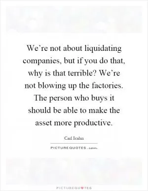 We’re not about liquidating companies, but if you do that, why is that terrible? We’re not blowing up the factories. The person who buys it should be able to make the asset more productive Picture Quote #1