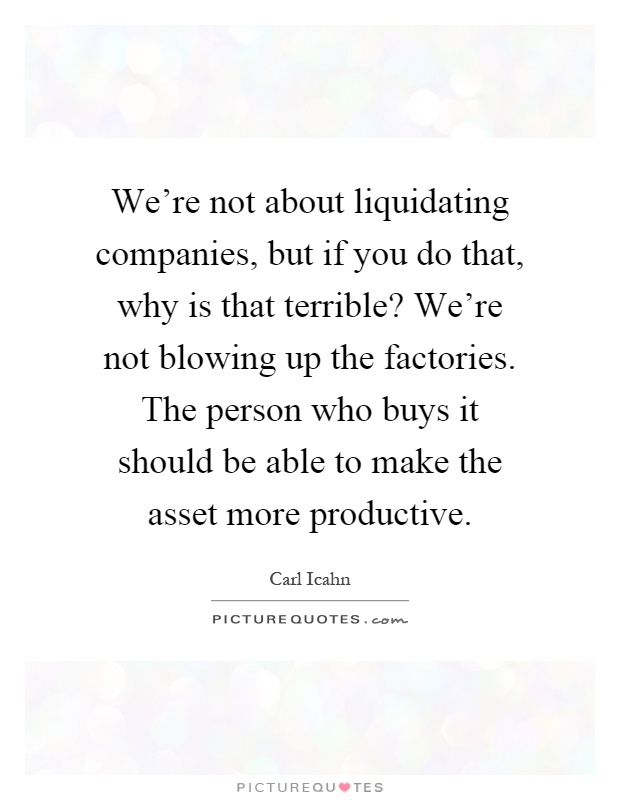We're not about liquidating companies, but if you do that, why is that terrible? We're not blowing up the factories. The person who buys it should be able to make the asset more productive Picture Quote #1