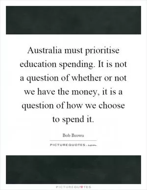 Australia must prioritise education spending. It is not a question of whether or not we have the money, it is a question of how we choose to spend it Picture Quote #1