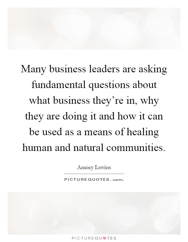 Many business leaders are asking fundamental questions about what business they're in, why they are doing it and how it can be used as a means of healing human and natural communities Picture Quote #1