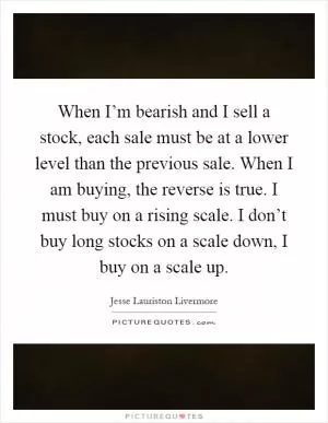 When I’m bearish and I sell a stock, each sale must be at a lower level than the previous sale. When I am buying, the reverse is true. I must buy on a rising scale. I don’t buy long stocks on a scale down, I buy on a scale up Picture Quote #1