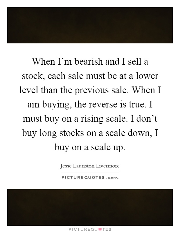 When I'm bearish and I sell a stock, each sale must be at a lower level than the previous sale. When I am buying, the reverse is true. I must buy on a rising scale. I don't buy long stocks on a scale down, I buy on a scale up Picture Quote #1