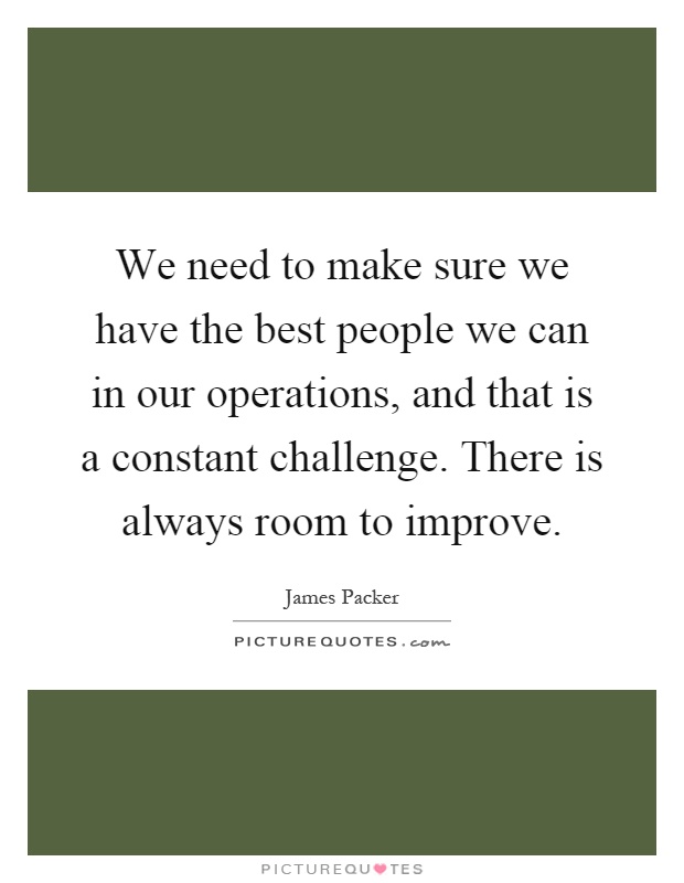 We need to make sure we have the best people we can in our operations, and that is a constant challenge. There is always room to improve Picture Quote #1