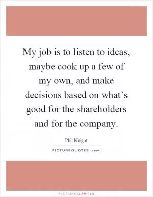 My job is to listen to ideas, maybe cook up a few of my own, and make decisions based on what’s good for the shareholders and for the company Picture Quote #1