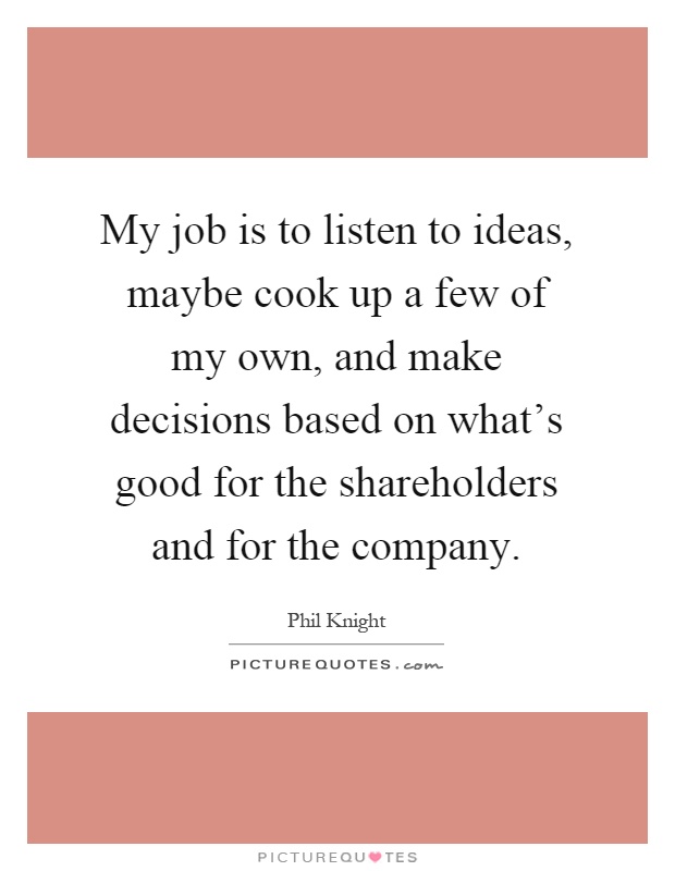 My job is to listen to ideas, maybe cook up a few of my own, and make decisions based on what's good for the shareholders and for the company Picture Quote #1