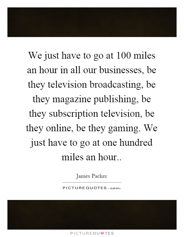 We just have to go at 100 miles an hour in all our businesses, be they television broadcasting, be they magazine publishing, be they subscription television, be they online, be they gaming. We just have to go at one hundred miles an hour Picture Quote #1