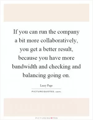If you can run the company a bit more collaboratively, you get a better result, because you have more bandwidth and checking and balancing going on Picture Quote #1
