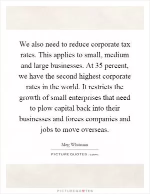 We also need to reduce corporate tax rates. This applies to small, medium and large businesses. At 35 percent, we have the second highest corporate rates in the world. It restricts the growth of small enterprises that need to plow capital back into their businesses and forces companies and jobs to move overseas Picture Quote #1