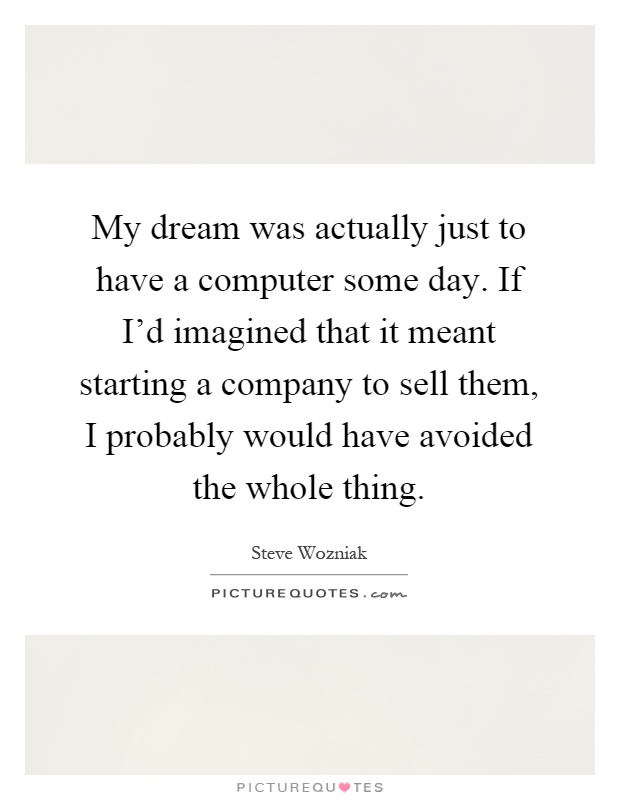 My dream was actually just to have a computer some day. If I'd imagined that it meant starting a company to sell them, I probably would have avoided the whole thing Picture Quote #1