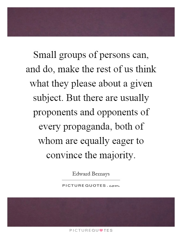 Small groups of persons can, and do, make the rest of us think what they please about a given subject. But there are usually proponents and opponents of every propaganda, both of whom are equally eager to convince the majority Picture Quote #1