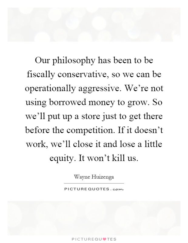 Our philosophy has been to be fiscally conservative, so we can be operationally aggressive. We're not using borrowed money to grow. So we'll put up a store just to get there before the competition. If it doesn't work, we'll close it and lose a little equity. It won't kill us Picture Quote #1
