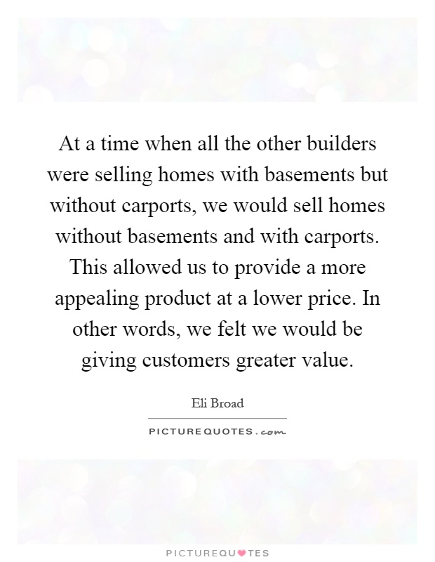 At a time when all the other builders were selling homes with basements but without carports, we would sell homes without basements and with carports. This allowed us to provide a more appealing product at a lower price. In other words, we felt we would be giving customers greater value Picture Quote #1