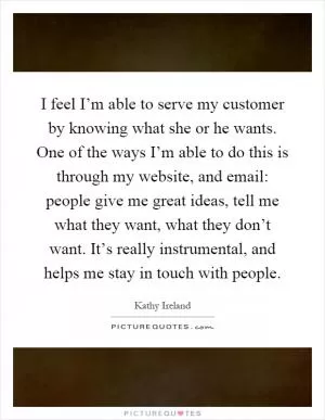 I feel I’m able to serve my customer by knowing what she or he wants. One of the ways I’m able to do this is through my website, and email: people give me great ideas, tell me what they want, what they don’t want. It’s really instrumental, and helps me stay in touch with people Picture Quote #1