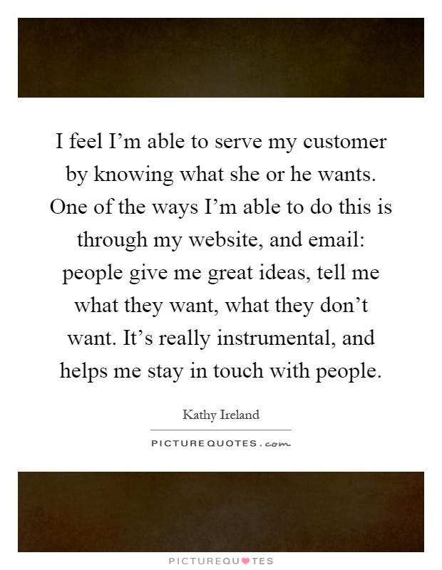 I feel I'm able to serve my customer by knowing what she or he wants. One of the ways I'm able to do this is through my website, and email: people give me great ideas, tell me what they want, what they don't want. It's really instrumental, and helps me stay in touch with people Picture Quote #1