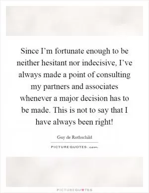 Since I’m fortunate enough to be neither hesitant nor indecisive, I’ve always made a point of consulting my partners and associates whenever a major decision has to be made. This is not to say that I have always been right! Picture Quote #1