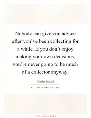 Nobody can give you advice after you’ve been collecting for a while. If you don’t enjoy making your own decisions, you’re never going to be much of a collector anyway Picture Quote #1