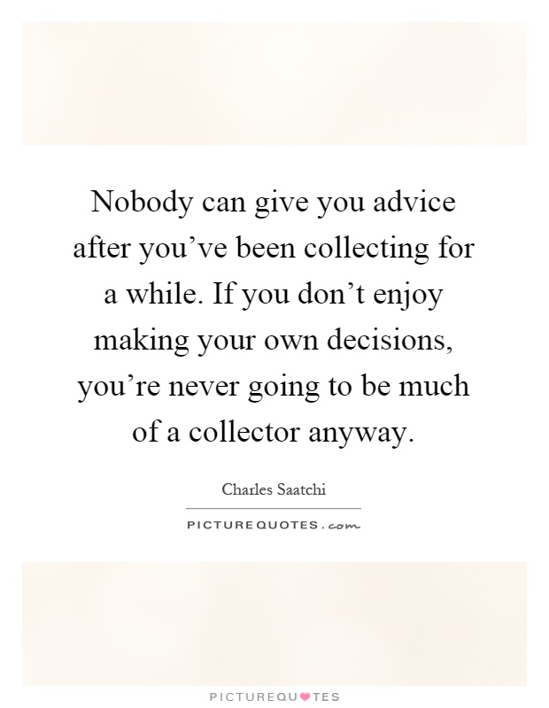 Nobody can give you advice after you've been collecting for a while. If you don't enjoy making your own decisions, you're never going to be much of a collector anyway Picture Quote #1