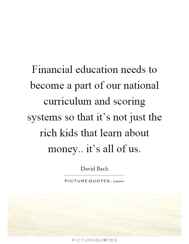 Financial education needs to become a part of our national curriculum and scoring systems so that it's not just the rich kids that learn about money.. it's all of us Picture Quote #1