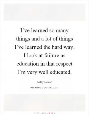 I’ve learned so many things and a lot of things I’ve learned the hard way. I look at failure as education in that respect I’m very well educated Picture Quote #1