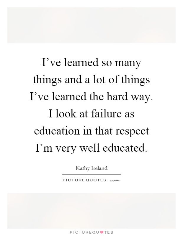 I've learned so many things and a lot of things I've learned the hard way. I look at failure as education in that respect I'm very well educated Picture Quote #1