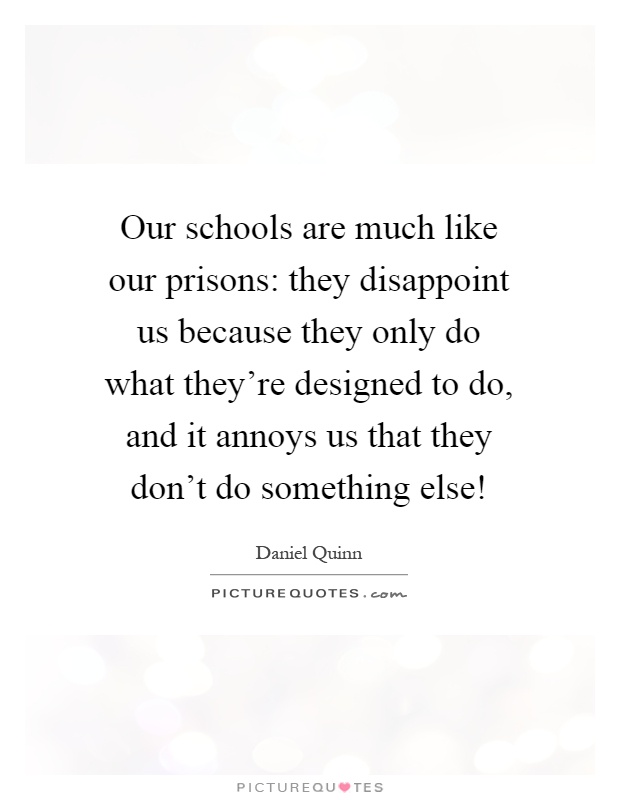 Our schools are much like our prisons: they disappoint us because they only do what they're designed to do, and it annoys us that they don't do something else! Picture Quote #1