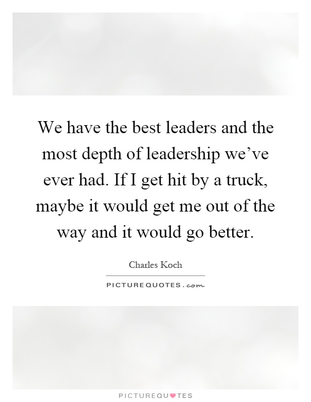 We have the best leaders and the most depth of leadership we've ever had. If I get hit by a truck, maybe it would get me out of the way and it would go better Picture Quote #1