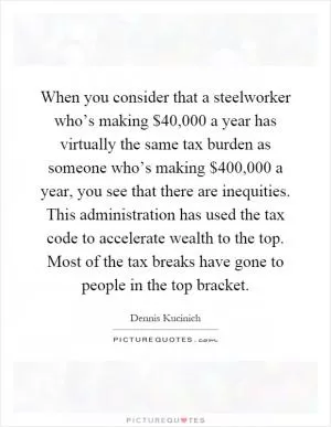 When you consider that a steelworker who’s making $40,000 a year has virtually the same tax burden as someone who’s making $400,000 a year, you see that there are inequities. This administration has used the tax code to accelerate wealth to the top. Most of the tax breaks have gone to people in the top bracket Picture Quote #1