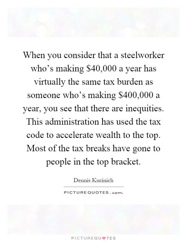 When you consider that a steelworker who's making $40,000 a year has virtually the same tax burden as someone who's making $400,000 a year, you see that there are inequities. This administration has used the tax code to accelerate wealth to the top. Most of the tax breaks have gone to people in the top bracket Picture Quote #1